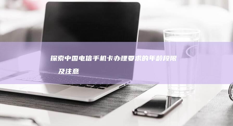 探索中国电信手机卡办理要求的年龄段限制及注意事项